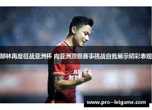 郜林再度征战亚洲杯 向亚洲顶级赛事挑战自我展示精彩表现