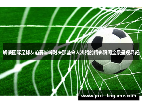 解锁国际足球友谊赛巅峰对决那些令人沸腾的精彩瞬间全景呈现尽览