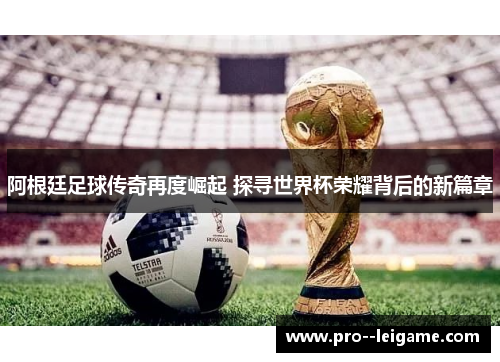 阿根廷足球传奇再度崛起 探寻世界杯荣耀背后的新篇章