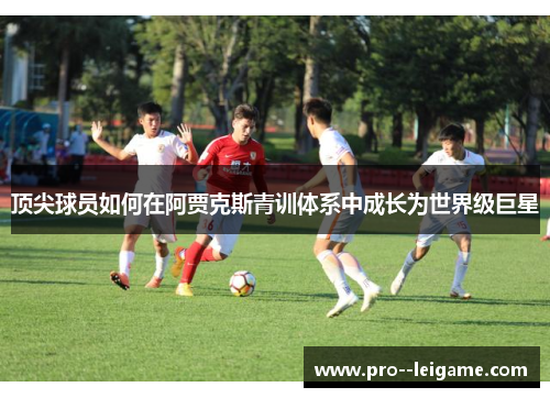 顶尖球员如何在阿贾克斯青训体系中成长为世界级巨星