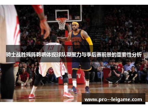 骑士战胜残阵鹈鹕体现球队凝聚力与季后赛前景的重要性分析